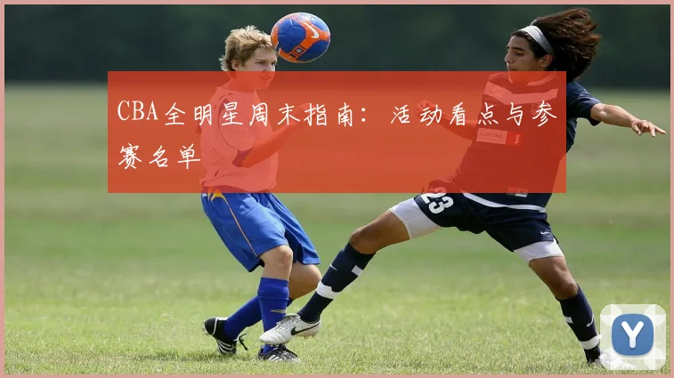 CBA全明星周末指南：活动看点与参赛名单