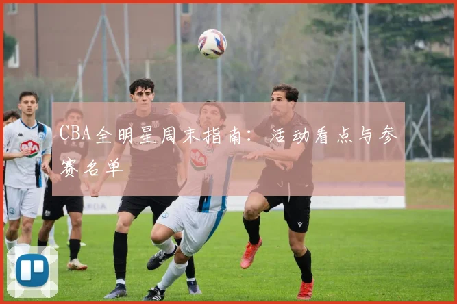 CBA全明星周末指南：活动看点与参赛名单